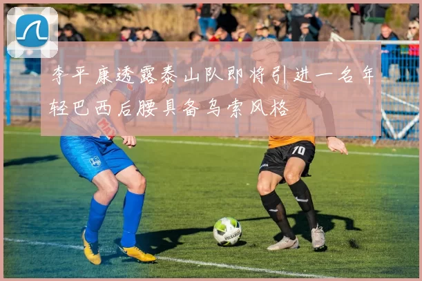 李平康透露泰山队即将引进一名年轻巴西后腰具备乌索风格