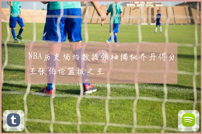 NBA历史场均数据领袖揭秘乔丹得分王张伯伦篮板之王