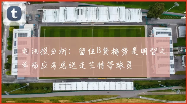 电讯报分析：留住B费梅努是明智之举而应考虑送走芒特等球员