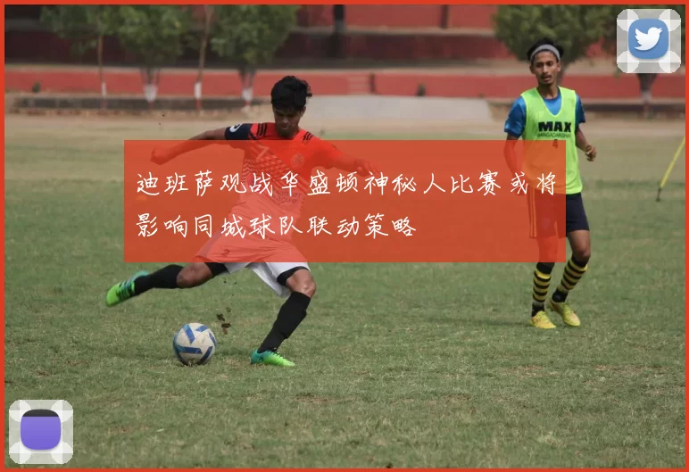 迪班萨观战华盛顿神秘人比赛或将影响同城球队联动策略