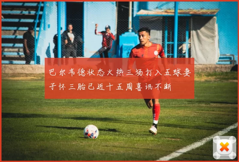 巴尔韦德状态火热三场打入五球妻子怀三胎已近十五周喜讯不断
