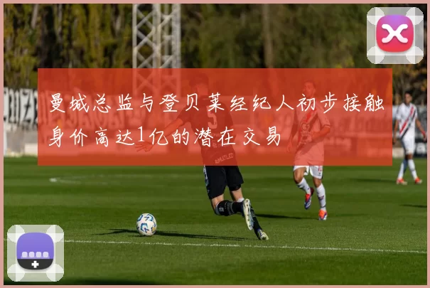 曼城总监与登贝莱经纪人初步接触身价高达1亿的潜在交易