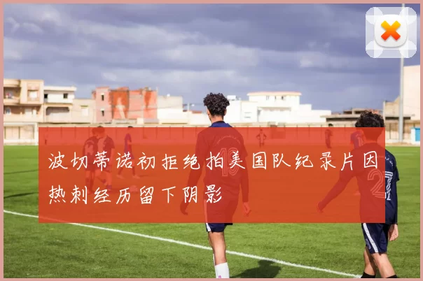 波切蒂诺初拒绝拍美国队纪录片因热刺经历留下阴影