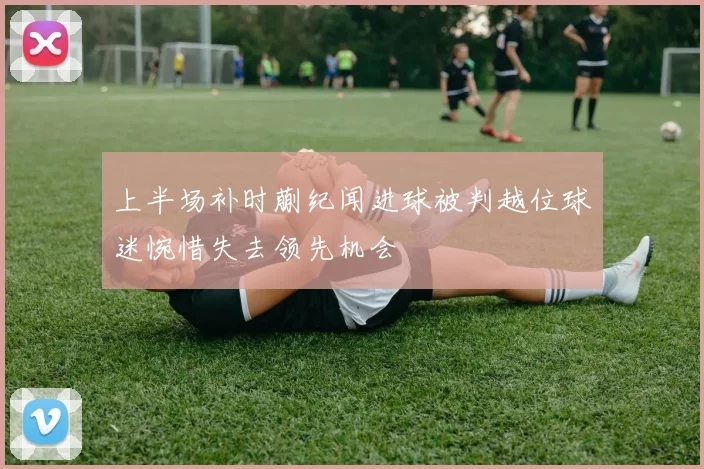 上半场补时蒯纪闻进球被判越位球迷惋惜失去领先机会