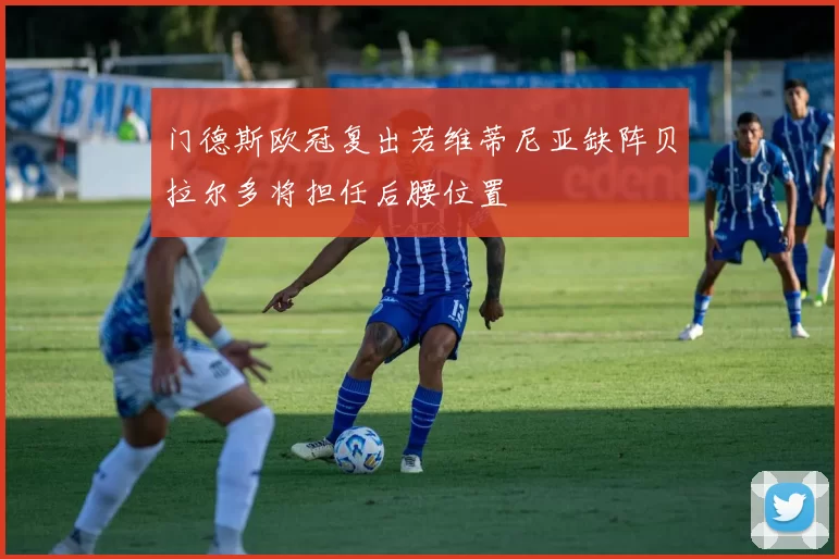 门德斯欧冠复出若维蒂尼亚缺阵贝拉尔多将担任后腰位置