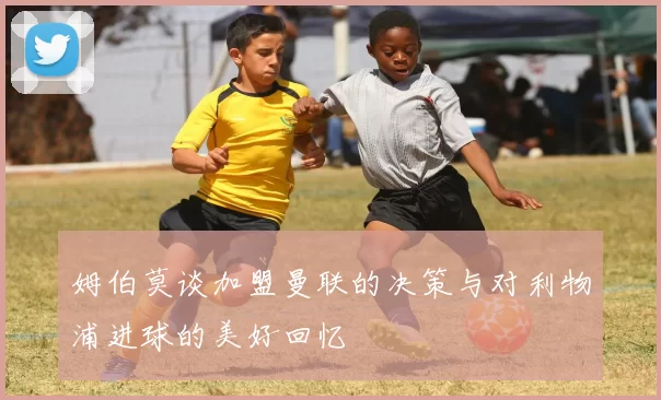 姆伯莫谈加盟曼联的决策与对利物浦进球的美好回忆