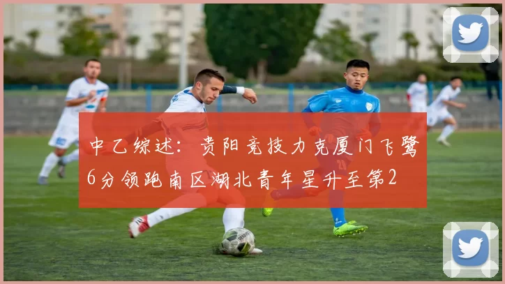 中乙综述：贵阳竞技力克厦门飞鹭6分领跑南区湖北青年星升至第2