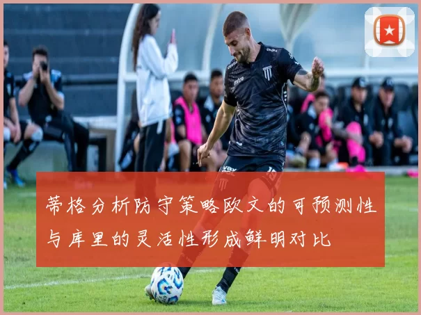 蒂格分析防守策略欧文的可预测性与库里的灵活性形成鲜明对比