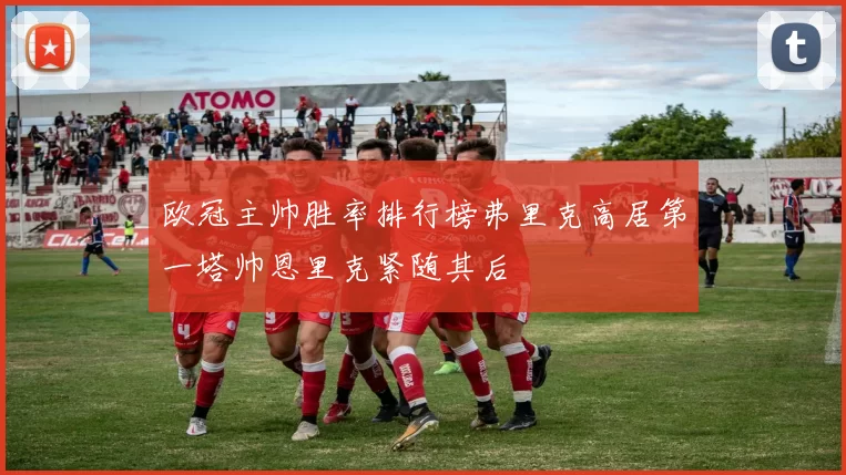 欧冠主帅胜率排行榜弗里克高居第一塔帅恩里克紧随其后