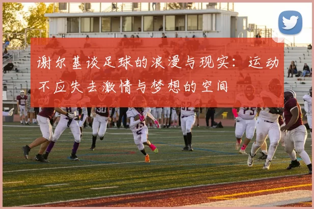 谢尔基谈足球的浪漫与现实：运动不应失去激情与梦想的空间