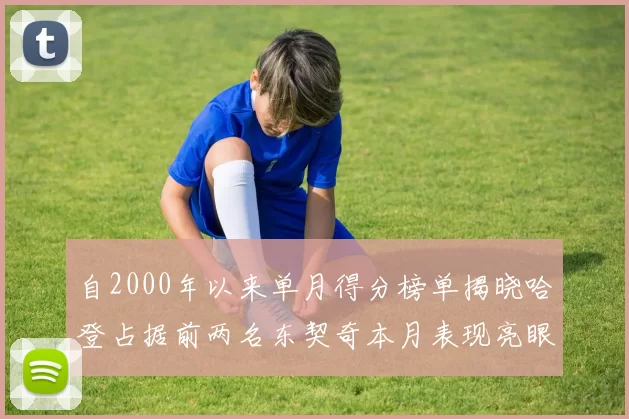 自2000年以来单月得分榜单揭晓哈登占据前两名东契奇本月表现亮眼