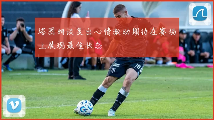 塔图姆谈复出心情激动期待在赛场上展现最佳状态