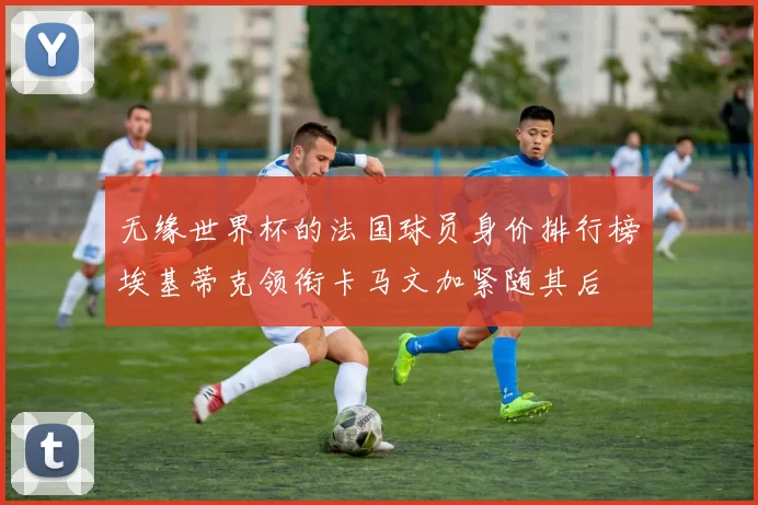 无缘世界杯的法国球员身价排行榜埃基蒂克领衔卡马文加紧随其后