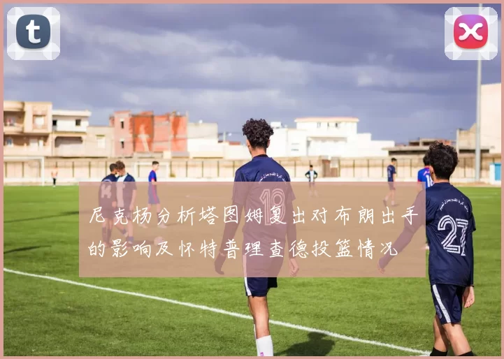 尼克杨分析塔图姆复出对布朗出手的影响及怀特普理查德投篮情况