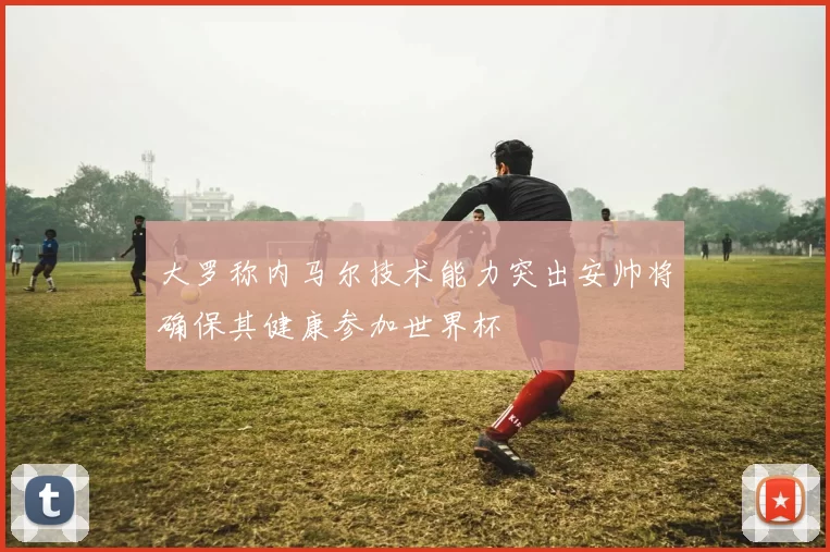 大罗称内马尔技术能力突出安帅将确保其健康参加世界杯