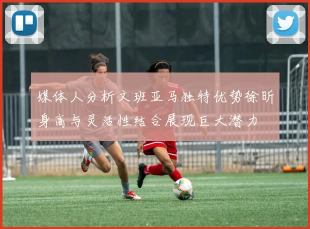 媒体人分析文班亚马独特优势徐昕身高与灵活性结合展现巨大潜力