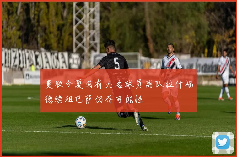 曼联今夏或有九名球员离队拉什福德续租巴萨仍存可能性