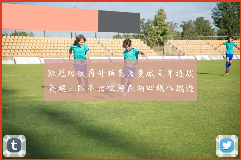 欧冠对决再升级皇马曼城五年连战英超三队齐出征阿森纳四线作战迎挑战